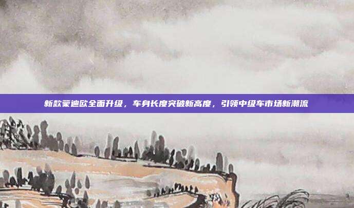 新款蒙迪欧全面升级，车身长度突破新高度，引领中级车市场新潮流