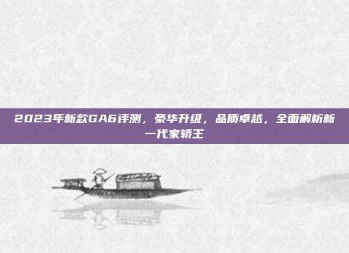 2023年新款GA6评测，豪华升级，品质卓越，全面解析新一代家轿王