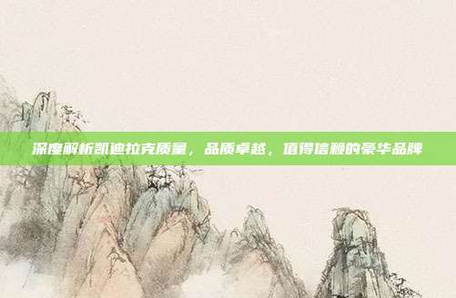 深度解析凯迪拉克质量，品质卓越，值得信赖的豪华品牌
