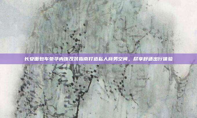 长安面包车豪华内饰改装指南打造私人商务空间，尽享舒适出行体验