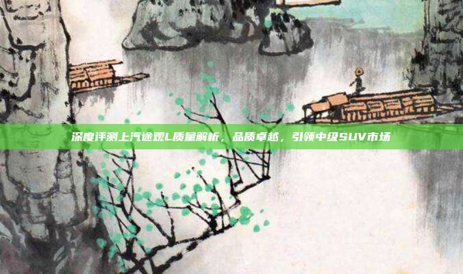 深度评测上汽途观L质量解析，品质卓越，引领中级SUV市场