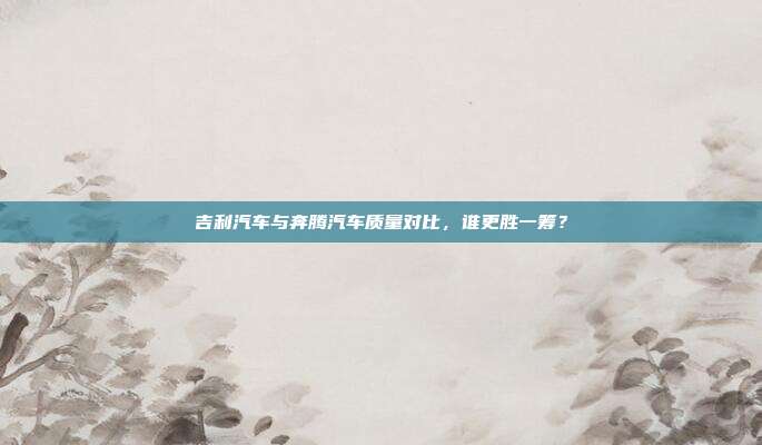 吉利汽车与奔腾汽车质量对比，谁更胜一筹？