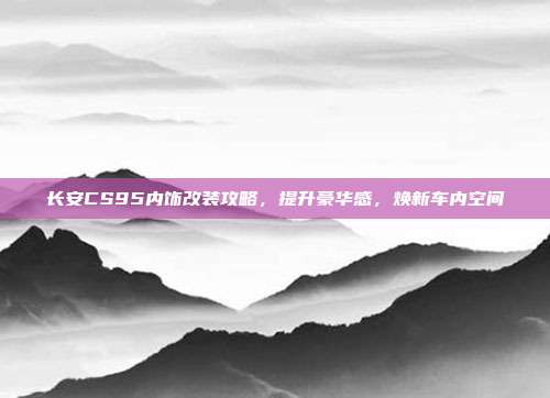 长安CS95内饰改装攻略，提升豪华感，焕新车内空间