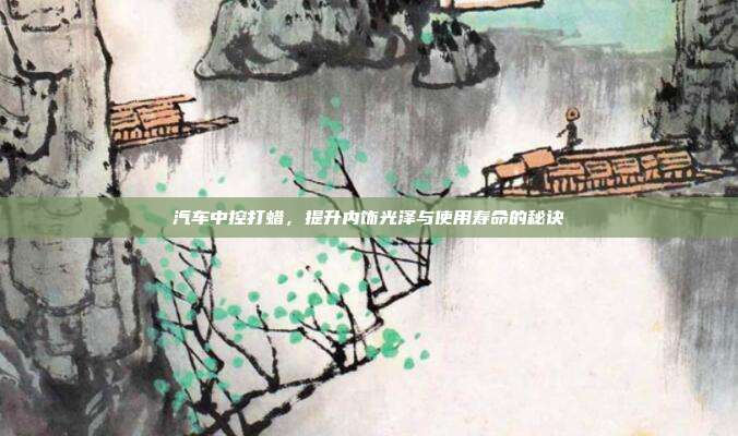 汽车中控打蜡，提升内饰光泽与使用寿命的秘诀