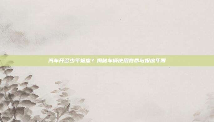 汽车开多少年报废？揭秘车辆使用寿命与报废年限