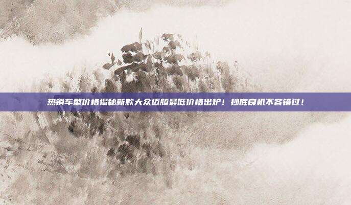 热销车型价格揭秘新款大众迈腾最低价格出炉！抄底良机不容错过！
