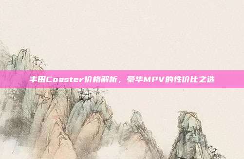 丰田Coaster价格解析，豪华MPV的性价比之选