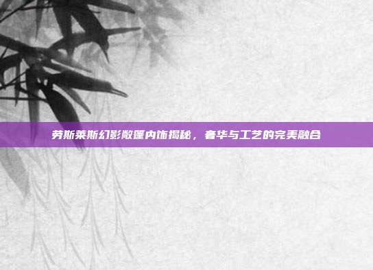 劳斯莱斯幻影敞篷内饰揭秘，奢华与工艺的完美融合