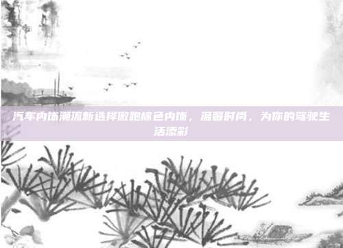 汽车内饰潮流新选择傲跑棕色内饰，温馨时尚，为你的驾驶生活添彩