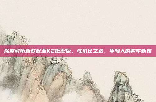 深度解析新款起亚K2低配版，性价比之选，年轻人的购车新宠