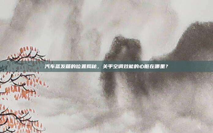 汽车蒸发箱的位置揭秘，关乎空调效能的心脏在哪里？