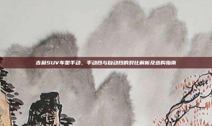 吉利SUV车型手动，手动挡与自动挡的对比解析及选购指南