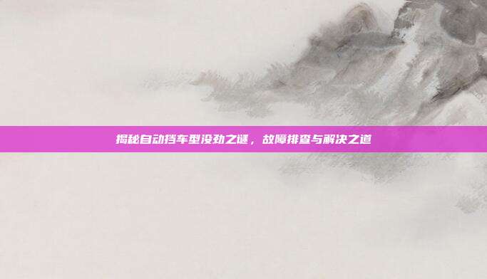 揭秘自动挡车型没劲之谜，故障排查与解决之道