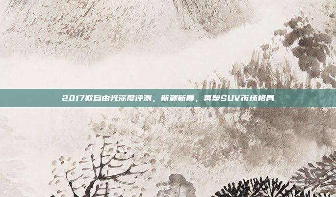 2017款自由光深度评测，新颜新质，再塑SUV市场格局