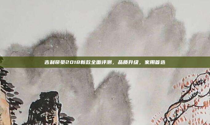 吉利帝豪2018新款全面评测，品质升级，家用首选