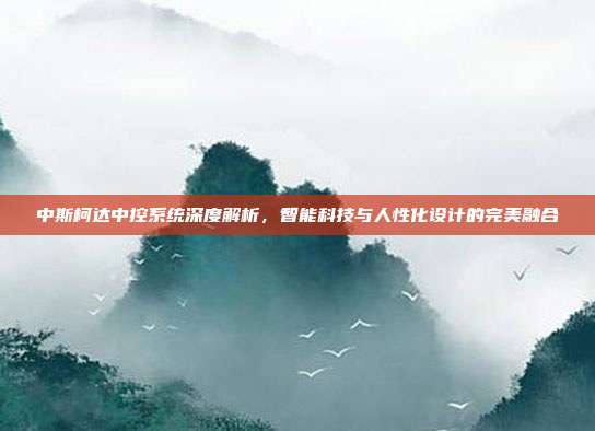 中斯柯达中控系统深度解析，智能科技与人性化设计的完美融合