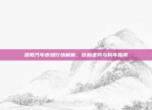 洛阳汽车市场行情解析，价格走势与购车指南