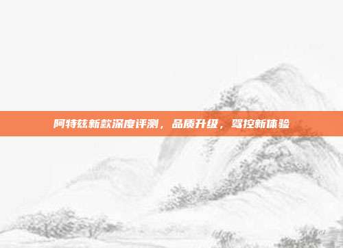 阿特兹新款深度评测，品质升级，驾控新体验