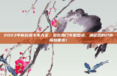 2023年新款皮卡车大全，多款热门车型盘点，满足您的户外探险需求！