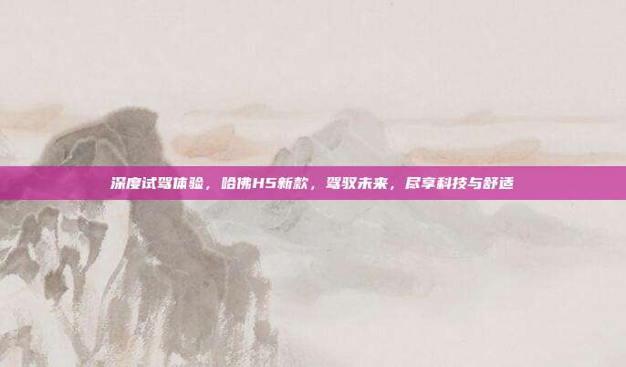 深度试驾体验，哈佛H5新款，驾驭未来，尽享科技与舒适