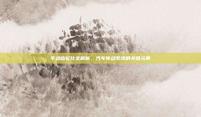 手动齿轮比全解析，汽车传动系统的关键元素