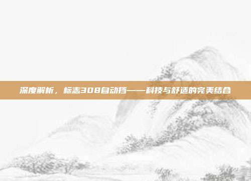 深度解析，标志308自动挡——科技与舒适的完美结合