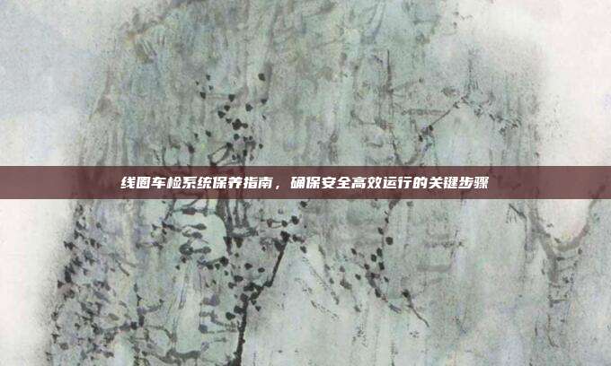 线圈车检系统保养指南，确保安全高效运行的关键步骤