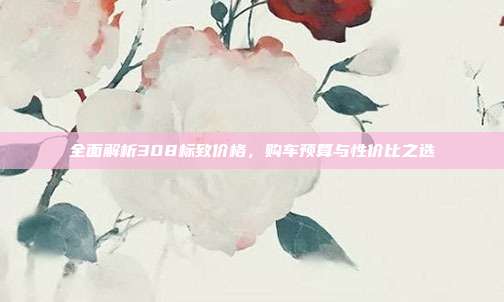 全面解析308标致价格，购车预算与性价比之选