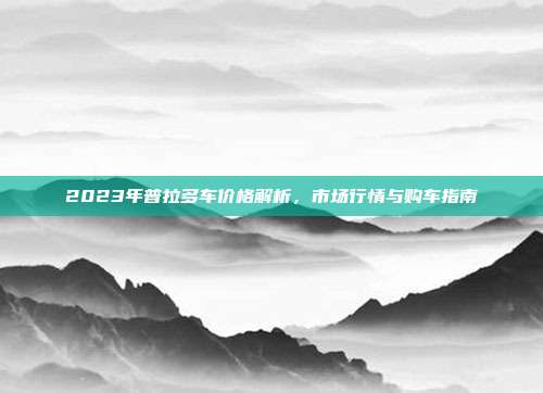 2023年普拉多车价格解析，市场行情与购车指南