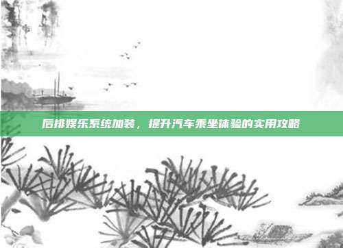 后排娱乐系统加装，提升汽车乘坐体验的实用攻略