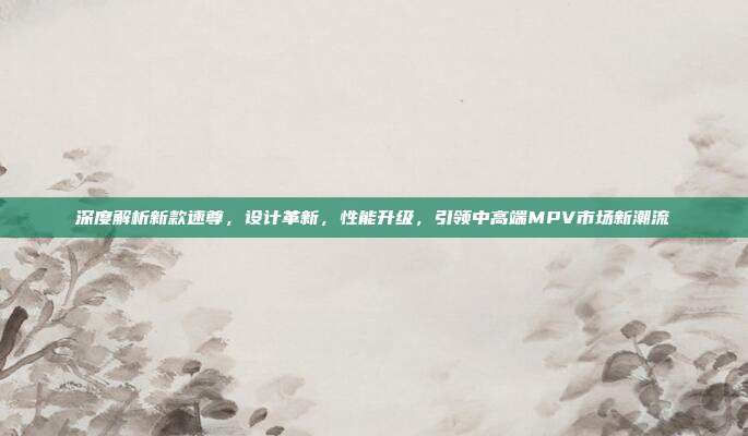 深度解析新款速尊，设计革新，性能升级，引领中高端MPV市场新潮流