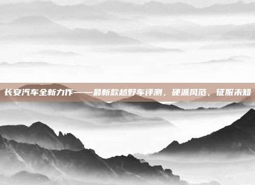 长安汽车全新力作——最新款越野车评测，硬派风范，征服未知