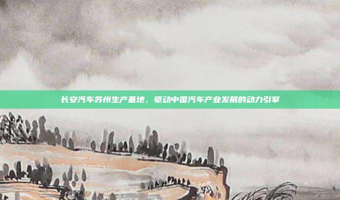 长安汽车苏州生产基地，驱动中国汽车产业发展的动力引擎