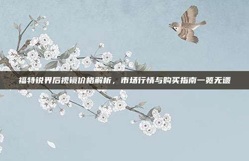 福特锐界后视镜价格解析，市场行情与购买指南一览无遗
