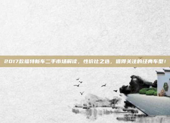 2017款福特新车二手市场解读，性价比之选，值得关注的经典车型！