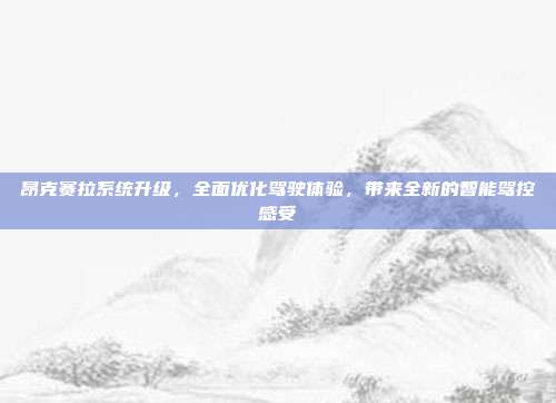 昂克赛拉系统升级，全面优化驾驶体验，带来全新的智能驾控感受