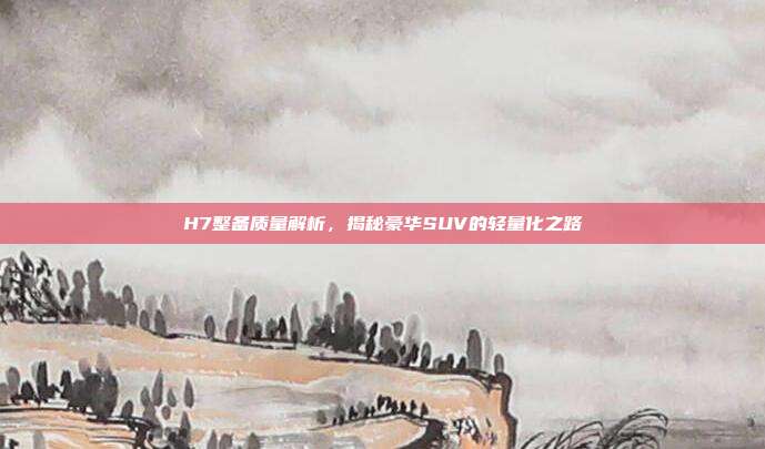 H7整备质量解析，揭秘豪华SUV的轻量化之路