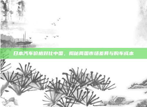 日本汽车价格对比中国，揭秘两国市场差异与购车成本