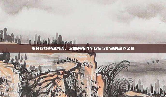 福特检修制动系统，全面解析汽车安全守护者的保养之道