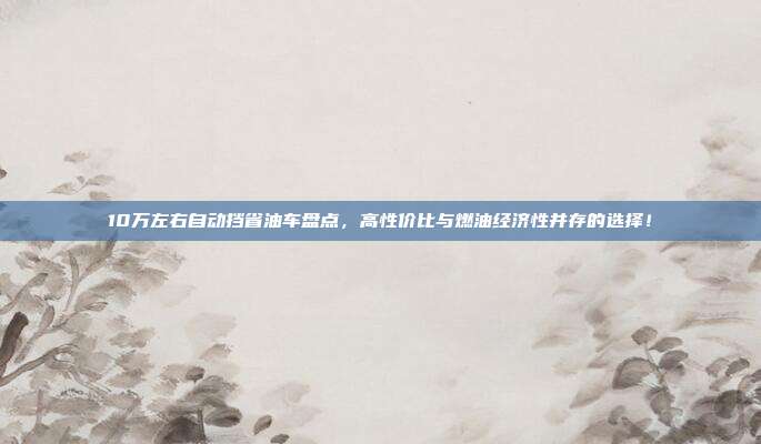 10万左右自动挡省油车盘点，高性价比与燃油经济性并存的选择！