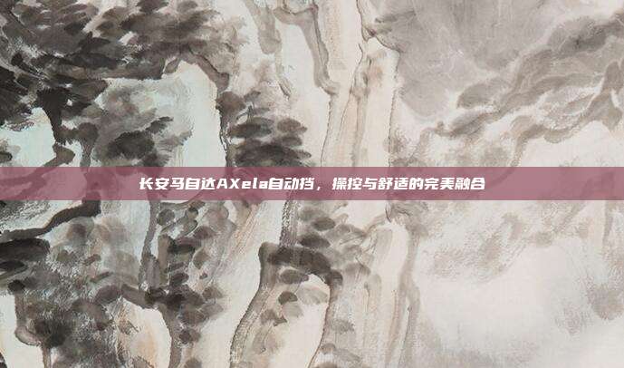 长安马自达AXela自动挡，操控与舒适的完美融合