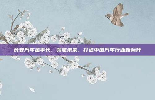 长安汽车董事长，领航未来，打造中国汽车行业新标杆