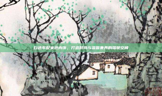 白色车配米色内饰，打造时尚与温馨兼具的驾驶空间