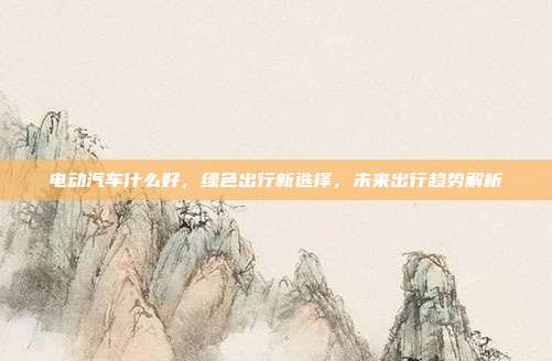 电动汽车什么好，绿色出行新选择，未来出行趋势解析