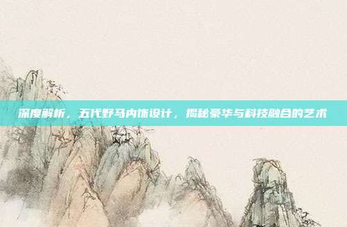 深度解析，五代野马内饰设计，揭秘豪华与科技融合的艺术