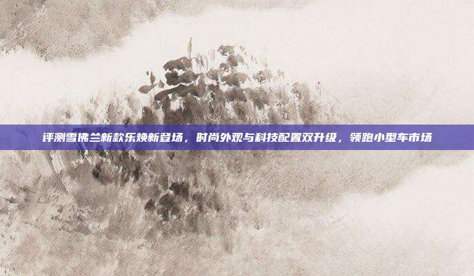 评测雪佛兰新款乐焕新登场，时尚外观与科技配置双升级，领跑小型车市场