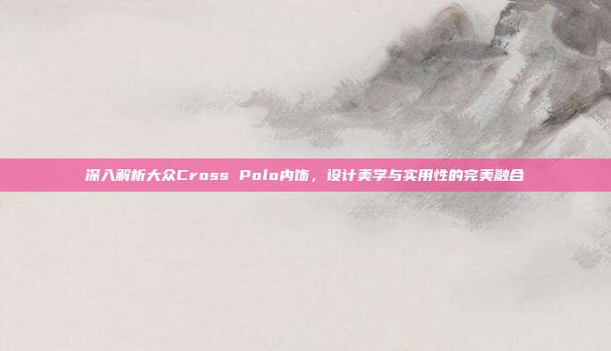 深入解析大众Cross Polo内饰，设计美学与实用性的完美融合