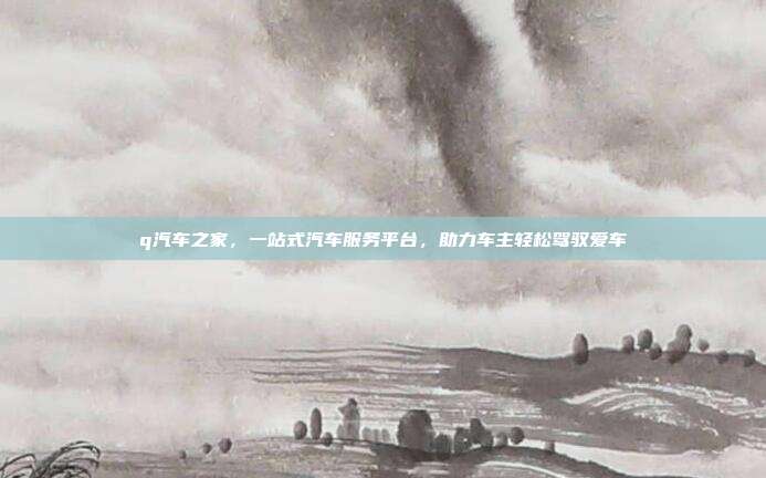 q汽车之家，一站式汽车服务平台，助力车主轻松驾驭爱车