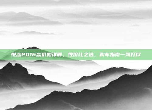悦志2016款价格详解，性价比之选，购车指南一网打尽