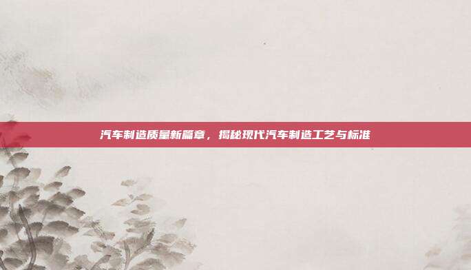 汽车制造质量新篇章，揭秘现代汽车制造工艺与标准